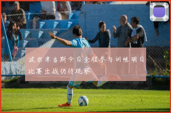 波尔津吉斯今日全程参与训练明日比赛出战仍待观察