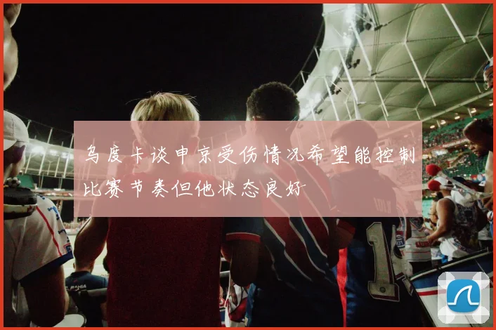 乌度卡谈申京受伤情况希望能控制比赛节奏但他状态良好