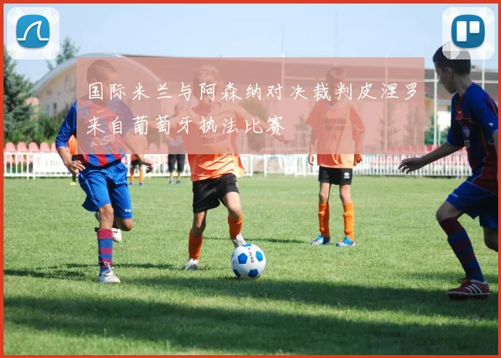 国际米兰与阿森纳对决裁判皮涅罗来自葡萄牙执法比赛