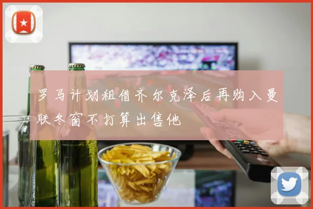 罗马计划租借齐尔克泽后再购入曼联冬窗不打算出售他