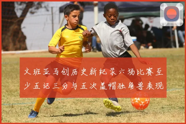 文班亚马创历史新纪录六场比赛至少五记三分与五次盖帽独角兽表现惊艳