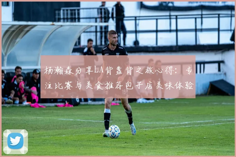 杨瀚森分享LA背靠背之旅心得：专注比赛与美食推荐包子店美味体验