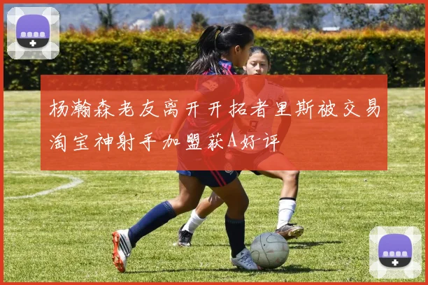 杨瀚森老友离开开拓者里斯被交易淘宝神射手加盟获A好评