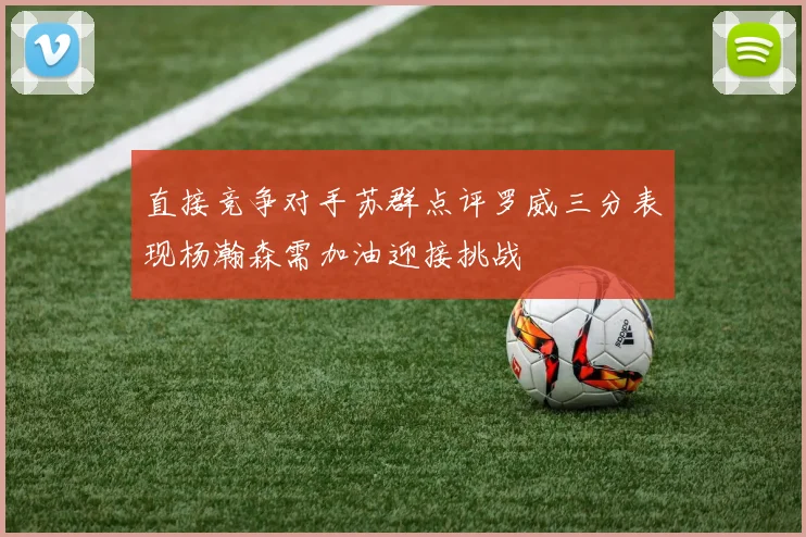 直接竞争对手苏群点评罗威三分表现杨瀚森需加油迎接挑战