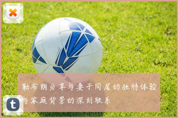 勒布朗分享与妻子同居的独特体验与家庭背景的深刻联系