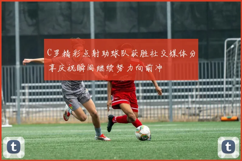 C罗精彩点射助球队获胜社交媒体分享庆祝瞬间继续努力向前冲