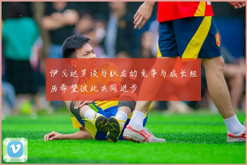 伊戈达罗谈与狄龙的竞争与成长经历希望彼此共同进步