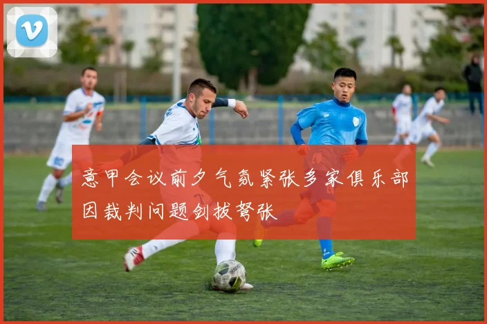 意甲会议前夕气氛紧张多家俱乐部因裁判问题剑拔弩张