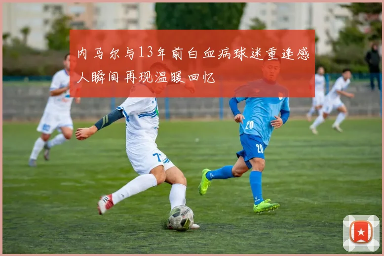 内马尔与13年前白血病球迷重逢感人瞬间再现温暖回忆