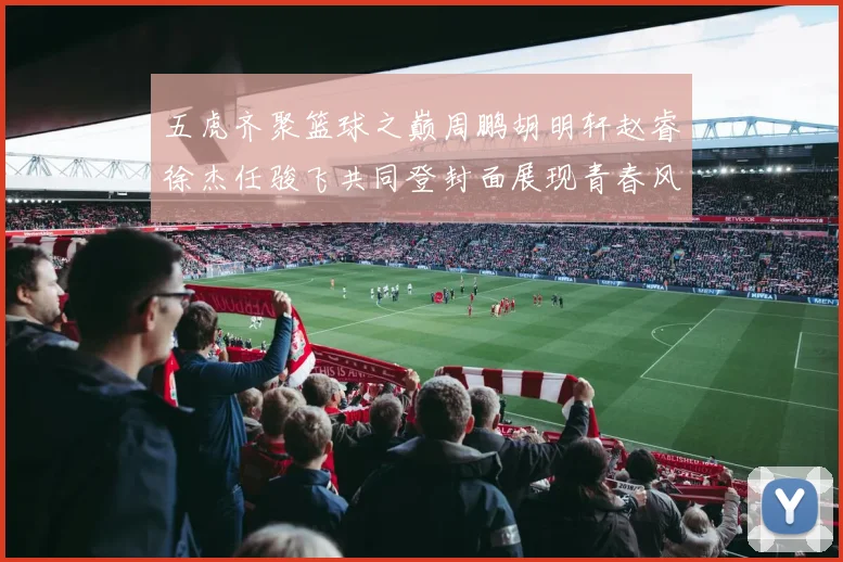 五虎齐聚篮球之巅周鹏胡明轩赵睿徐杰任骏飞共同登封面展现青春风采