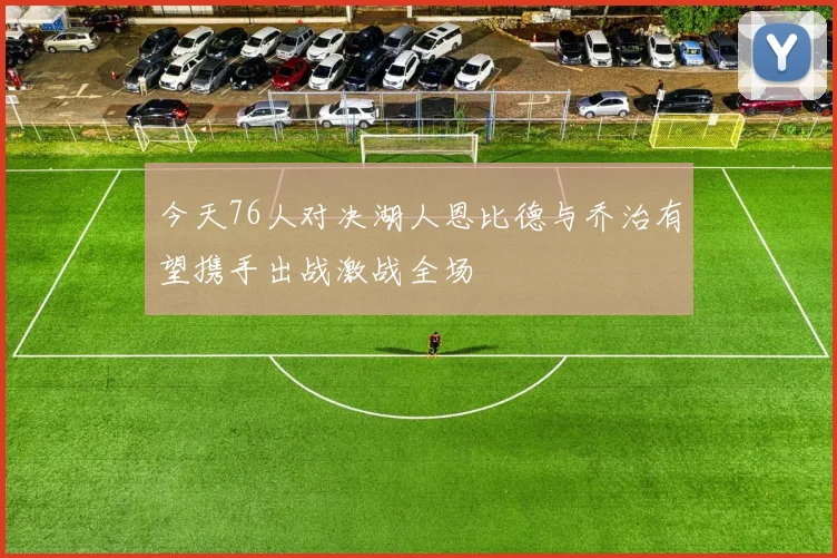 今天76人对决湖人恩比德与乔治有望携手出战激战全场