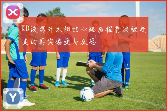 KD谈离开太阳的心路历程首次被赶走的真实感受与反思