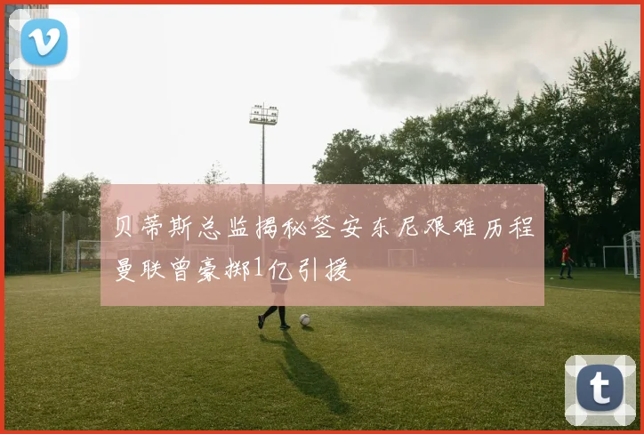 贝蒂斯总监揭秘签安东尼艰难历程曼联曾豪掷1亿引援