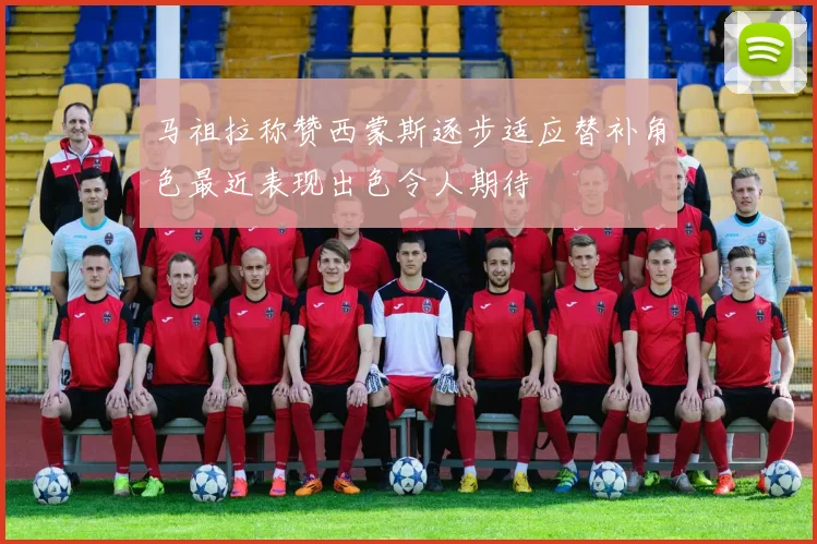 马祖拉称赞西蒙斯逐步适应替补角色最近表现出色令人期待