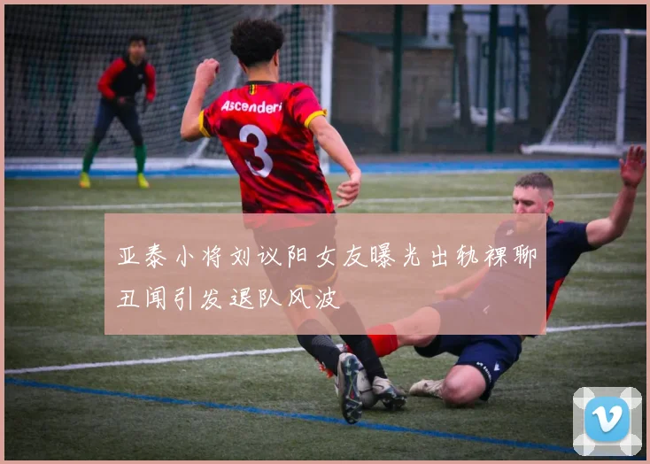 亚泰小将刘议阳女友曝光出轨裸聊丑闻引发退队风波