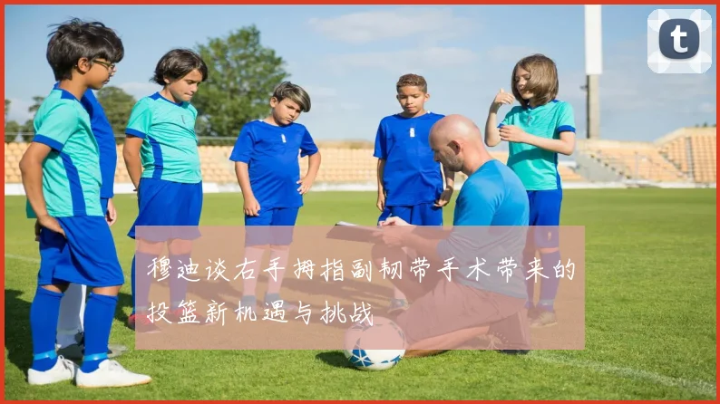 穆迪谈右手拇指副韧带手术带来的投篮新机遇与挑战