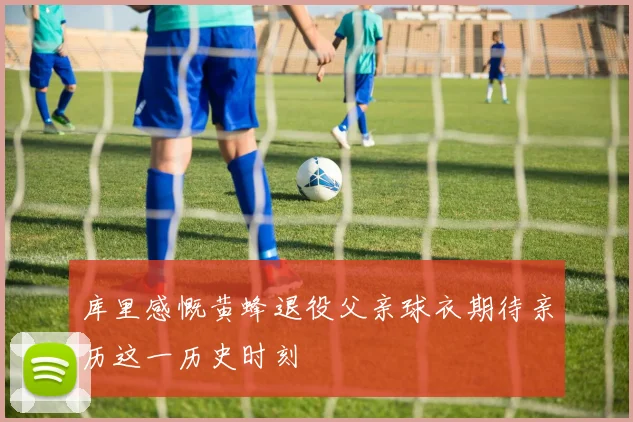 库里感慨黄蜂退役父亲球衣期待亲历这一历史时刻