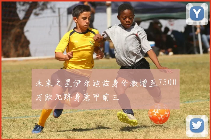 未来之星伊尔迪兹身价激增至7500万欧元跻身意甲前三