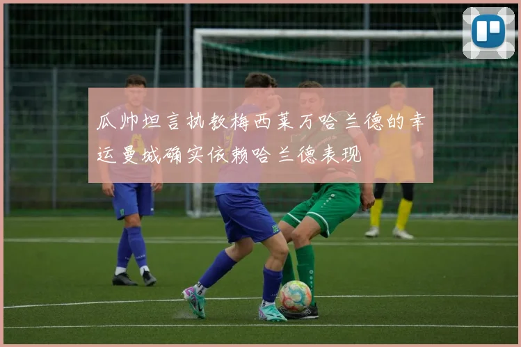 瓜帅坦言执教梅西莱万哈兰德的幸运曼城确实依赖哈兰德表现