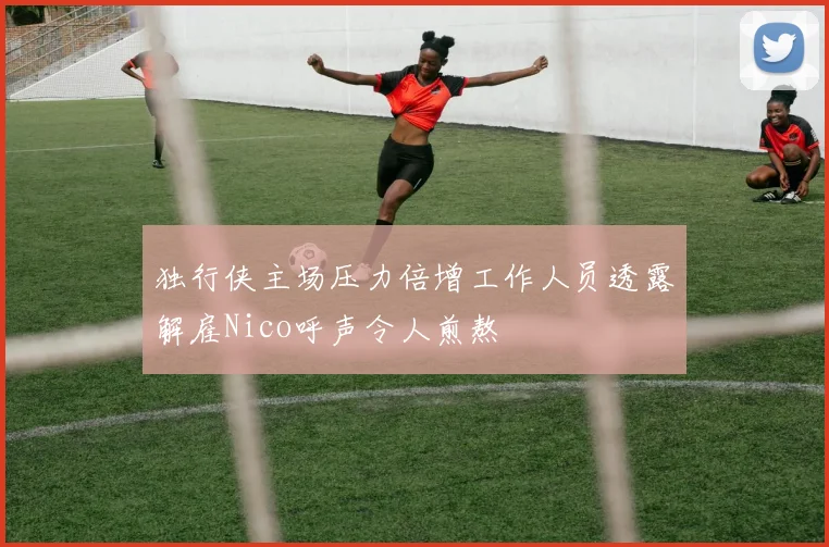 独行侠主场压力倍增工作人员透露解雇Nico呼声令人煎熬
