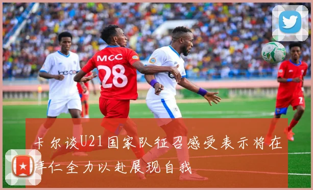 卡尔谈U21国家队征召感受表示将在拜仁全力以赴展现自我