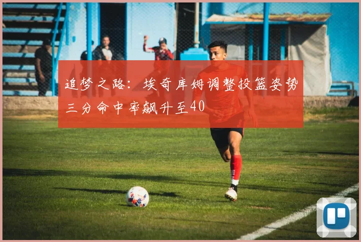 追梦之路：埃奇库姆调整投篮姿势三分命中率飙升至40