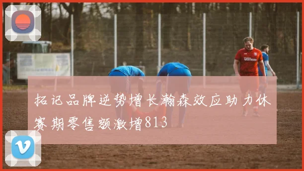 拓记品牌逆势增长瀚森效应助力休赛期零售额激增813