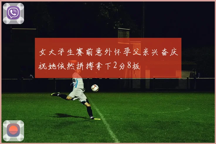 女大学生赛前意外怀孕父亲兴奋庆祝她依然拼搏拿下2分8板