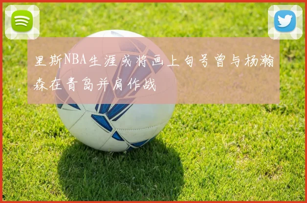 里斯NBA生涯或将画上句号曾与杨瀚森在青岛并肩作战