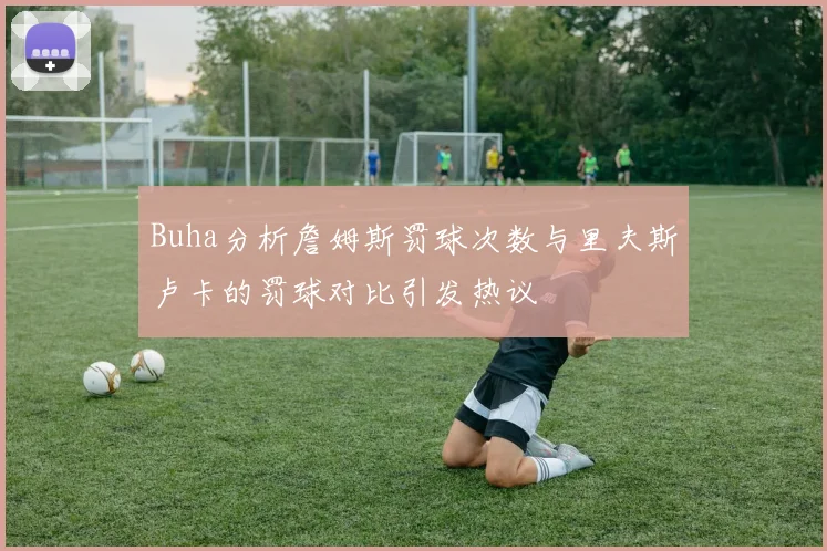 Buha分析詹姆斯罚球次数与里夫斯卢卡的罚球对比引发热议