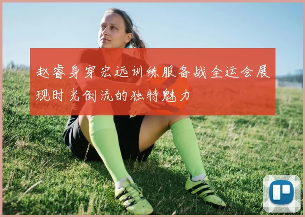 赵睿身穿宏远训练服备战全运会展现时光倒流的独特魅力