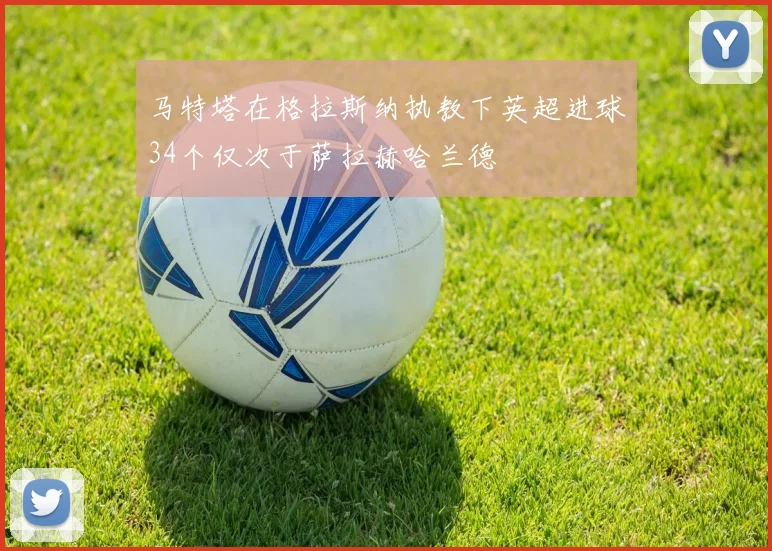 马特塔在格拉斯纳执教下英超进球34个仅次于萨拉赫哈兰德