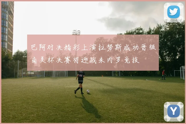巴阿对决精彩上演拉努斯成功晋级南美杯决赛将迎战米内罗竞技